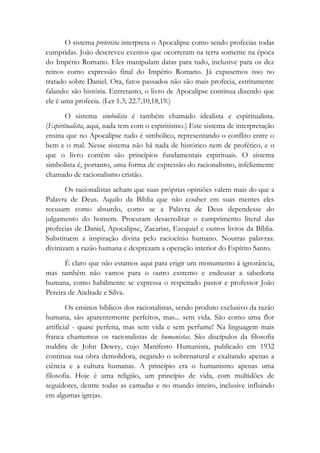 O sistema preterista interpreta o Apocalipse como sendo profecias todas
cumpridas. João descreveu eventos que ocorreram na terra somente na época
do Império Romano. Eles manipulam datas para tudo, inclusive para os dez
reinos como expressão final do Império Romano. Já expusemos isso no
tratado sobre Daniel. Ora, fatos passados não são mais profecia, estritamente
falando: são história. Entretanto, o livro de Apocalipse continua dizendo que
ele é uma profecia. (Ler 1.3; 22.7,10,18,19.)
O sistema simbolista é também chamado idealista e espiritualista.
(Espiritualista, aqui, nada tem com o espiritismo.) Este sistema de interpretação
ensina que no Apocalipse tudo é simbólico, representando o conflito entre o
bem e o mal. Nesse sistema não há nada de histórico nem de profético, e o
que o livro contém são princípios fundamentais espirituais. O sistema
simbolista é, portanto, uma forma de expressão do racionalismo, infelizmente
chamado de racionalismo cristão.
Os racionalistas acham que suas próprias opiniões valem mais do que a
Palavra de Deus. Aquilo da Bíblia que não couber em suas mentes eles
recusam como absurdo, como se a Palavra de Deus dependesse do
julgamento do homem. Procuram desacreditar o cumprimento literal das
profecias de Daniel, Apocalipse, Zacarias, Ezequiel e outros livros da Bíblia.
Substituem a inspiração divina pelo raciocínio humano. Noutras palavras:
divinizam a razão humana e desprezam a operação interior do Espírito Santo.
É claro que não estamos aqui para erigir um monumento á ignorância,
mas também não vamos para o outro extremo e endeusar a sabedoria
humana, como habilmente se expressa o respeitado pastor e professor João
Pereira de Andrade e Silva.
Os ensinos bíblicos dos racionalistas, sendo produto exclusivo da razão
humana, são aparentemente perfeitos, mas... sem vida. São como uma flor
artificial - quase perfeita, mas sem vida e sem perfume! Na linguagem mais
franca chamemos os racionalistas de humanistas. São discípulos da filosofia
maldita de John Dewey, cujo Manifesto Humanista, publicado em 1932
continua sua obra demolidora, negando o sobrenatural e exaltando apenas a
ciência e a cultura humanas. A princípio era o humanismo apenas uma
filosofia. Hoje é uma religião, um princípio de vida, com multidões de
seguidores, dentre todas as camadas e no mundo inteiro, inclusive influindo
em algumas igrejas.
 