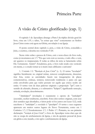 Primeira Parte
A visão de Cristo glorificado (cap. 1)
O capítulo 1 de Apocalipse abrange a Parte I da tríplice divisão geral do
livro, vista em 1.19, a saber, "as coisas que viste" concernentes ao Senhor
Jesus Cristo como está agora na Glória, em relação à sua Igreja.
O ponto central deste capítulo é, pois, a visão de Cristo, concedida a
João, o escritor, e descrita nos versículos 9-20.
Nesta visão sobre a pessoa de Cristo, está o texto-chave do livro todo,
como já mostramos em 1.7: "Eis que vem com as nuvens, e todo olho o verá,
até quantos os traspassaram. E todas as tribos da terra se lamentarão sobre
Ele. Certamente. Amém". Estudemos, pois, o livro todo tendo este versículo
em mente, e o estudo tornar-se-á muito mais edificante e cativante!
1. Versículos 1-3. "Revelação de Jesus Cristo" (v. 1). O termo "revelação"
significa literalmente no original retirar, remover completamente, descerrar,
tirar fora, como as autoridades fazem nas inaugurações de placas
comemorativas, estátuas, retratos; removendo totalmente o pano em que
estão envolvidos para que todos possam ver aquilo que estava oculto até
então. O termo vem de duas palavras originais: a preposição "apo", com o
sentido de afastado, distante, e o substantivo "kálupsis", significando remoção,
retirada, revelação, descobrimento.
"Apokálupsis" (revelação) é exatamente o oposto de "sunkálupto"
(esconder, ocultar totalmente, encobrir). Estes dois termos originais, com seus
dois sentidos aqui abordados, o leitor pode vê-los juntos em Lucas 12.2, onde
encoberto é "sunkálupto", e revelado é "apocálupto". O termo e seus cognatos
aparecem em muitos outros lugares do Novo Testamento, como em 1
Coríntios 1.7; 2 Tessalonicenses 1.7; 1 Pedro 1.7. Portanto, na sua primeira
declaração: "revelação de Jesus Cristo", o livro de Apocalipse torna claro que ele
não se ocupa do arrebatamento da Igreja, e sim da aparição pessoal de Jesus
em glória a este mundo, e isto após o arrebatamento da Igreja.
 