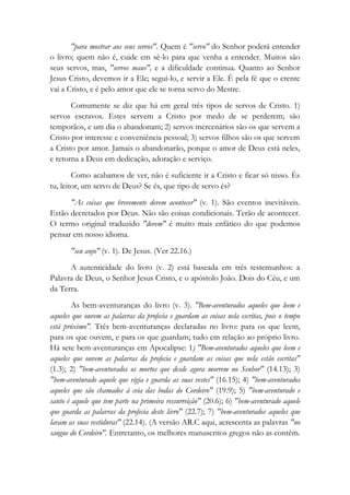 "para mostrar aos seus servos". Quem é "servo" do Senhor poderá entender
o livro; quem não é, cuide em sê-lo para que venha a entender. Muitos são
seus servos, mas, "servos maus", e a dificuldade continua. Quanto ao Senhor
Jesus Cristo, devemos ir a Ele; segui-lo, e servir a Ele. É pela fé que o crente
vai a Cristo, e é pelo amor que ele se torna servo do Mestre.
Comumente se diz que há em geral três tipos de servos de Cristo. 1)
servos escravos. Estes servem a Cristo por medo de se perderem; são
temporãos, e um dia o abandonam; 2) servos mercenários são os que servem a
Cristo por interesse e conveniência pessoal; 3) servos filhos são os que servem
a Cristo por amor. Jamais o abandonarão, porque o amor de Deus está neles,
e retorna a Deus em dedicação, adoração e serviço.
Como acabamos de ver, não é suficiente ir a Cristo e ficar só nisso. És
tu, leitor, um servo de Deus? Se és, que tipo de servo és?
"As coisas que brevemente devem acontecer" (v. 1). São eventos inevitáveis.
Estão decretados por Deus. Não são coisas condicionais. Terão de acontecer.
O termo original traduzido "devem" é muito mais enfático do que podemos
pensar em nosso idioma.
"seu anjo" (v. 1). De Jesus. (Ver 22.16.)
A autenticidade do livro (v. 2) está baseada em três testemunhos: a
Palavra de Deus, o Senhor Jesus Cristo, e o apóstolo João. Dois do Céu, e um
da Terra.
As bem-aventuranças do livro (v. 3). "Bem-aventurados aqueles que leem e
aqueles que ouvem as palavras da profecia e guardam as coisas nela escritas, pois o tempo
está próximo". Três bem-aventuranças declaradas no livro: para os que leem,
para os que ouvem, e para os que guardam; tudo em relação ao próprio livro.
Há sete bem-aventuranças em Apocalipse: 1) "Bem-aventurados aqueles que leem e
aqueles que ouvem as palavras da profecia e guardam as coisas que nela estão escritas"
(1.3); 2) "bem-aventurados os mortos que desde agora morrem no Senhor" (14.13); 3)
"bem-aventurado aquele que vigia e guarda as suas vestes" (16.15); 4) "bem-aventurados
aqueles que são chamados à ceia das bodas do Cordeiro" (19.9); 5) "bem-aventurado e
santo é aquele que tem parte na primeira ressurreição" (20.6); 6) "bem-aventurado aquele
que guarda as palavras da profecia deste livro" (22.7); 7) "bem-aventurados aqueles que
lavam as suas vestiduras" (22.14). (A versão AR.C aqui, acrescenta as palavras "no
sangue do Cordeiro". Entretanto, os melhores manuscritos gregos não as contêm.
 
