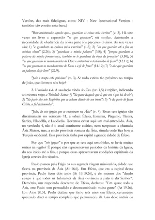 Versões, das mais fidedignas, como NIV - New International Version -
também não contêm esta frase.)
"Bem-aventurados aqueles que... guardam as coisas nela escritas" (v. 3). Há sete
vezes no livro a expressão "os que guardam", ou similar, denotando a
necessidade de obediência da nossa parte aos preceitos divinos. As sete vezes
são: 1) "e guardam as coisas nela escritas" (1.3); 2) "ao que guardar até o fim as
minhas obras" (2.26); 3) "guardaste a minha palavra" (3.8); 4) "porque guardaste a
palavra da minha perseverança, também eu te guardarei da hora da provação" (3.10); 5)
"os que guardam os mandamentos de Deus e sustentam o testemunho de Jesus" (12.17); 6)
"os que guardam os mandamentos de Deus e a fé de Jesus" (14.12); 7) "e dos que guardam
as palavras deste livro" (22.9).
"pois o tempo está próximo" (v. 3). Se tudo estava tão próximo no tempo
de João, que diremos nós hoje?
2. Versículos 4-8. A saudação vinda do Céu (vv. 4,5) é tríplice, indicando
ao mesmo tempo a Trindade Santa: 1) "da parte daquele que é, que era e que há de vir";
2) "da parte dos sete Espíritos que se acham diante do seu trono"; 3) "e da parte de Jesus
Cristo, a fiel testemunha".
"João, às sete igrejas que se encontram na Ásia" (v. 4). Essas sete igrejas são
discriminadas no versículo 11, a saber: Éfeso, Esmirna, Pérgamo, Tiatira,
Sardes, Filadélfia, e Laodicéia. Devemos evitar aqui um mal-entendido. Ásia,
no versículo 4, não é o atual continente asiático, nem tampouco a chamada
Ásia Menor, mas, a então província romana da Ásia, situada onde fica hoje a
Turquia ocidental. Essa província tinha por capital a grande cidade de Éfeso.
Por que "sete igrejas" e por que as sete aqui escolhidas, se havia muitas
outras na região? É porque elas representavam períodos da história da Igreja,
do seu início até o fim, e porque essas apresentavam condições espirituais da
Igreja através dos séculos.
Paulo passou pela Frígia na sua segunda viagem missionária, cidade que
ficava na província da Ásia (At 16.6). Em Éfeso, que era a capital dessa
província, Paulo ficou dois anos (At 19.10,26), e ele mesmo diz: "dando
ensejo a que todos os habitantes da Ásia ouvissem a palavra do Senhor".
Demétrio, um respeitado descrente de Éfeso, declarou: "Em quase toda a
Asia, este Paulo tem persuadido e desencaminhado muita gente" (At 19.26).
Em Atos 20.31, Paulo declara que ficou três anos em Éfeso, certamente
querendo dizer o tempo completo que permaneceu ali. Isso deve incluir os
 