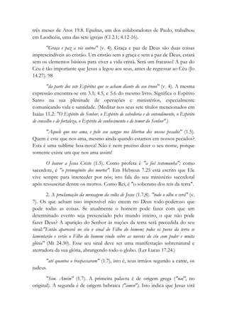 três meses de Atos 19.8. Epafras, um dos colaboradores de Paulo, trabalhou
em Laodicéia, uma das sete igrejas (Cl 2.1; 4.12-16).
"Graça e paz a vós outros" (v. 4). Graça e paz de Deus são duas coisas
imprescindíveis ao cristão. Um cristão sem a graça e sem a paz de Deus, estará
sem os elementos básicos para viver a vida cristã. Será um fracasso! A paz do
Céu é tão importante que Jesus a legou aos seus, antes de regressar ao Céu (Jo
14.27). 98
"da parte dos sete Espíritos que se acham diante do seu trono" (v. 4). A mesma
expressão encontra-se em 3.1; 4.5, e 5.6 do mesmo livro. Significa o Espírito
Santo na sua plenitude de operações e ministérios, especialmente
comunicando vida e santidade. (Meditar nos seus sete títulos mencionados em
Isaías 11.2: "O Espírito do Senhor, o Espírito de sabedoria e de entendimento, o Espírito
de conselho e de fortaleza, o Espírito de conhecimento e de temor do Senhor".)
"Aquele que nos ama, e pelo seu sangue nos libertou dos nossos pecados" (1.5).
Quem é este que nos ama, mesmo ainda quando estamos em nossos pecados?
Esta é uma sublime boa-nova! Não é nem preciso dizer o seu nome, porque
somente existe um que nos ama assim!
O louvor a Jesus Cristo (1.5). Como profeta é "a fiel testemunha"; como
sacerdote, é "o primogênito dos mortos". Em Hebreus 7.25 está escrito que Ele
vive sempre para interceder por nós; isto fala do seu ministério sacerdotal
após ressuscitar dentre os mortos. Como Rei, é "o soberano dos reis da terra".
2. A proclamação da mensagem da volta de Jesus (1.7,8). "todo o olho o verá" (v.
7). Os que acham isso impossível não creem no Deus todo-poderoso que
pode todas as coisas. Se atualmente o homem pode fazer com que um
determinado evento seja presenciado pelo mundo inteiro, o que não pode
fazer Deus? A aparição do Senhor às nações da terra será precedida do seu
sinal:"Então aparecerá no céu o sinal do Filho do homem; todos os povos da terra se
lamentarão e verão o Filho do homem vindo sobre as nuvens do céu com poder e muita
glória" (Mt 24.30). Esse seu sinal deve ser uma manifestação sobrenatural e
aterradora da sua glória, abrangendo todo o globo. (Ler Lucas 17.24.)
"até quantos o traspassaram" (1.7), isto é, seus irmãos segundo a carne, os
judeus.
"Sim. Amém" (1.7). A primeira palavra é de origem grega ("nai", no
original). A segunda é de origem hebraica ("amen"). Isto indica que Jesus virá
 