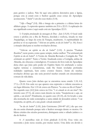 para gentios e judeus. Não há aqui uma palavra denotativa para a Igreja,
porque esta já estará com o Senhor quando essas coisas do Apocalipse
acontecerem. "Amém" é um dos seus títulos (3.14).
"Alfa e Ômega" (1.8). Alfa e ômega são a primeira e a última letras do
alfabeto grego. A expressão aparece também em 21.6 e 22.13. A explicação do
seu significado como é aqui usado está em Apocalipse 22.13.
3. O profeta proclamador da mensagem de Deus - João (1.9,10). O local onde
estava o profeta era a ilha de Patmos, desolada e rochosa, situada no mar
Arquipélago, ao largo da costa da Turquia, atualmente. A espiritualidade do
profeta se vê na expressão: "Achei-me em espírito, no dia do Senhor" (v. 10). Esta é
a situação ideal para se receber revelações divinas.
"Achei-me em espírito no dia do Senhor" (1.10). A precisa "Tradução
Brasileira", neste ponto, como quase sempre, traduz melhor: "Fui arrebatado pelo
Espírito no dia do Senhor". A Versão de Almeida Revisada e Corrigida diz: "Fui
arrebatado em espírito". Tanto a Versão Atualizada como a Corrigida, ambas de
Almeida, são obscuras e ininteligíveis. O contexto do livro todo de Apocalipse
deixa claro que João pelo poder do Espírito Santo foi arrebatado a outras
regiões terrenas e extraterrenas, onde lhe foram reveladas profundas
realidades espirituais, bem como eventos futuros. Assim ele recebeu
revelações divinas que não seria possível receber estando em circunstâncias
comuns da vida diária.
Quatro vezes João declara que se encontrou nesse estado: 1.10; 4.2;
17.3; e 21.10. Em cada vez que aparece essa expressão o vidente encontra-se
em lugar diferente. Em 1.10 ele estava em Patmos: "eu estava na ilha de Patmos".
No segundo caso (4.2) João estava no Céu: "e eis armado no céu um trono". No
terceiro caso (17.3), ele estava num deserto na terra: "transportou-me o anjo, em
espírito, a um deserto". Finalmente, no quarto caso (21.10), ele foi levado a uma
alta montanha de onde contemplou a santa cidade de Jerusalém celeste: "e me
transportou, em espírito, até a uma grande e elevada montanha".
"no dia do Senhor" (1.10). João Crisóstomo (354-407 d.C.) diz que esse
dia era assim chamado porque nele o Senhor ressurgiu dentre os mortos. Os
líderes cristãos dos séculos posteriores, distinguem entre o sábado judaico e o
dia do Senhor.
4. A maravilhosa visão de Cristo glorificado (1.12-16). Essa visão era
necessária a João nessa ocasião, por muitas razões. Uma delas era devido à
 