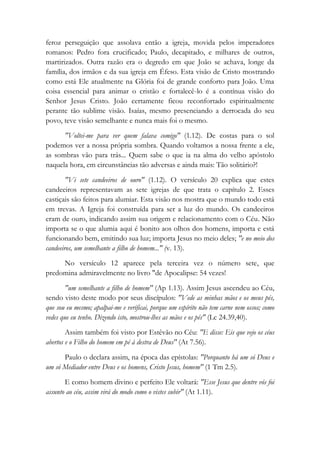 feroz perseguição que assolava então a igreja, movida pelos imperadores
romanos: Pedro fora crucificado; Paulo, decapitado, e milhares de outros,
martirizados. Outra razão era o degredo em que João se achava, longe da
família, dos irmãos e da sua igreja em Éfeso. Esta visão de Cristo mostrando
como está Ele atualmente na Glória foi de grande conforto para João. Uma
coisa essencial para animar o cristão e fortalecê-lo é a contínua visão do
Senhor Jesus Cristo. João certamente ficou reconfortado espiritualmente
perante tão sublime visão. Isaías, mesmo presenciando a derrocada do seu
povo, teve visão semelhante e nunca mais foi o mesmo.
"Voltei-me para ver quem falava comigo" (1.12). De costas para o sol
podemos ver a nossa própria sombra. Quando voltamos a nossa frente a ele,
as sombras vão para trás... Quem sabe o que ia na alma do velho apóstolo
naquela hora, em circunstâncias tão adversas e ainda mais: Tão solitário?!
"Vi sete candeeiros de ouro" (1.12). O versículo 20 explica que estes
candeeiros representavam as sete igrejas de que trata o capítulo 2. Esses
castiçais são feitos para alumiar. Esta visão nos mostra que o mundo todo está
em trevas. A Igreja foi construída para ser a luz do mundo. Os candeeiros
eram de ouro, indicando assim sua origem e relacionamento com o Céu. Não
importa se o que alumia aqui é bonito aos olhos dos homens, importa e está
funcionando bem, emitindo sua luz; importa Jesus no meio deles; "e no meio dos
candeeiros, um semelhante a filho de homem..." (v. 13).
No versículo 12 aparece pela terceira vez o número sete, que
predomina admiravelmente no livro "de Apocalipse: 54 vezes!
"um semelhante a filho de homem" (Ap 1.13). Assim Jesus ascendeu ao Céu,
sendo visto deste modo por seus discípulos: "Vede as minhas mãos e os meus pés,
que sou eu mesmo; apalpai-me e verificai, porque um espírito não tem carne nem ossos; como
vedes que eu tenho. Dizendo isto, mostrou-lhes as mãos e os pés" (Lc 24.39,40).
Assim também foi visto por Estêvão no Céu: "E disse: Eis que vejo os céus
abertos e o Filho do homem em pé à destra de Deus" (At 7.56).
Paulo o declara assim, na época das epístolas: "Porquanto há um só Deus e
um só Mediador entre Deus e os homens, Cristo Jesus, homem" (1 Tm 2.5).
E como homem divino e perfeito Ele voltará: "Esse Jesus que dentre vós foi
assunto ao céu, assim virá do modo como o vistes subir" (At 1.11).
 