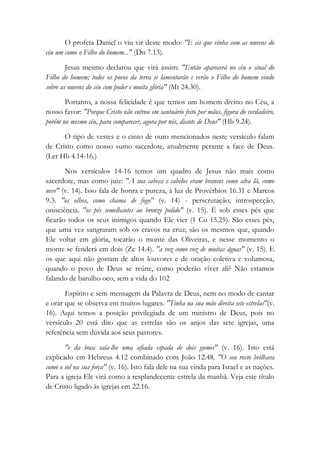 O profeta Daniel o viu vir deste modo: "E eis que vinha com as nuvens do
céu um como o Filho do homem..." (Dn 7.13).
Jesus mesmo declarou que virá assim: "Então aparecerá no céu o sinal do
Filho do homem; todos os povos da terra se lamentarão e verão o Filho do homem vindo
sobre as nuvens do céu com poder e muita glória" (Mt 24.30).
Portanto, a nossa felicidade é que temos um homem divino no Céu, a
nosso favor: "Porque Cristo não entrou em santuário feito por mãos, figura do verdadeiro,
porém no mesmo céu, para comparecer, agora por nós, diante de Deus" (Hb 9.24).
O tipo de vestes e o cinto de ouro mencionados neste versículo falam
de Cristo como nosso sumo sacerdote, atualmente perante a face de Deus.
(Ler Hb 4.14-16.)
Nos versículos 14-16 temos um quadro de Jesus não mais como
sacerdote, mas como juiz: "A sua cabeça e cabelos eram brancos como alva lã, como
neve" (v. 14). Isso fala de honra e pureza, à luz de Provérbios 16.31 e Marcos
9.3. "os olhos, como chama de fogo" (v. 14) - perscrutação; introspecção;
onisciência. "os pés semelhantes ao bronze polido" (v. 15). É sob esses pés que
ficarão todos os seus inimigos quando Ele vier (1 Co 15.25). São esses pés,
que uma vez sangraram sob os cravos na cruz; são os mesmos que, quando
Ele voltar em glória, tocarão o monte das Oliveiras, e nesse momento o
monte se fenderá em dois (Zc 14.4). "a voz como voz de muitas águas" (v. 15). E
os que aqui não gostam de altos louvores e de oração coletiva e volumosa,
quando o povo de Deus se reúne, como poderão viver ali? Não estamos
falando de barulho oco, sem a vida do 102
Espírito e sem mensagem da Palavra de Deus, nem no modo de cantar
e orar que se observa em muitos lugares. "Tinha na sua mão direita sete estrelas"(v.
16). Aqui temos a posição privilegiada de um ministro de Deus, pois no
versículo 20 está dito que as estrelas são os anjos das sete igrejas, uma
referência sem dúvida aos seus pastores.
"e da boca saía-lhe uma afiada espada de dois gumes" (v. 16). Isto está
explicado em Hebreus 4.12 combinado com João 12.48. "O seu rosto brilhava
como o sol na sua força" (v. 16). Isto fala dele na sua vinda para Israel e as nações.
Para a igreja Ele virá como a resplandecente estrela da manhã. Veja este título
de Cristo ligado às igrejas em 22.16.
 