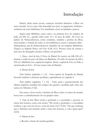 Introdução
Daniel, ainda muito jovem, começou servindo fielmente a Deus em
terra estranha. Levou uma vida imaculada em meio ao paganismo, idolatria e
ocultismo da corte babilônica. Foi semelhante a José em piedade e pureza.
Seguiu para Babilônia como cativo, na primeira leva de exilados de
Judá, em 606 a.C., quando tinha entre 14 e 16 anos de idade. Ali viveu no
palácio de Nabucodonosor, como estudante, estadista e profeta de Deus,
atravessando o reinado de todos os reis babilônicos, exceto o primeiro deles -
Nabopolassar, pai de Nabucodonosor, fundador do neo-Império Babilônico.
Chegou ao Império Persa, sob Ciro (6.28; 10.1). Prestou cerca de setenta e
dois anos de abnegados serviços a Deus e ao próximo!
1. Época e local do livro. O livro de Daniel foi escrito em 606-534 a.C.,
durante o exílio do povo de Deus em Babilônia. (O exílio foi mesmo de 606 a
536 a.C.) Babilônia era a capital do império. (Susã, a capital de Ciro, no Elão, é
mencionada no livro - 8.2 mas numa visão de Daniel.)
2. Divisão do livro.
Parte histórica (capítulos 1 a 6) - Uma espécie de biografia de Daniel,
havendo também o elemento profético, especialmente no capítulo 2.
Parte profética (capítulos 7 a 12) - Visão geral e pormenorizada dos
últimos impérios mundiais dos tempos dos gentios, sucedidos pelo reino dos
santos do Altíssimo (7.22).
Em suma, o livro revela o domínio de Deus sobre os reinos do mundo,
bem como o estabelecimento do seu próprio reino.
3. Tema do livro. Deus revela o profundo e o escondido, e governa os
reinos dos homens, como está escrito: "Ele revela o profundo e o escondido;
conhece o que está em trevas, e com ele mora a luz" (2.22). "Até que conheças
que o Altíssimo tem domínio sobre o reino dos homens, e o dá a quem quer"
(4.25).
4. Objetivo do livro
a. Revelar o futuro do mundo gentílico.
 