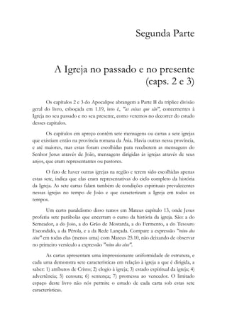 Segunda Parte
A Igreja no passado e no presente
(caps. 2 e 3)
Os capítulos 2 e 3 do Apocalipse abrangem a Parte II da tríplice divisão
geral do livro, esboçada em 1.19, isto é, "as coisas que são", concernentes à
Igreja no seu passado e no seu presente, como veremos no decorrer do estudo
desses capítulos.
Os capítulos em apreço contêm sete mensagens ou cartas a sete igrejas
que existiam então na província romana da Ásia. Havia outras nessa província,
e até maiores, mas estas foram escolhidas para receberem as mensagens do
Senhor Jesus através de João, mensagens dirigidas às igrejas através de seus
anjos, que eram representantes ou pastores.
O fato de haver outras igrejas na região e terem sido escolhidas apenas
estas sete, indica que elas eram representativas do ciclo completo da história
da Igreja. As sete cartas falam também de condições espirituais prevalecentes
nessas igrejas no tempo de João e que caracterizam a Igreja em todos os
tempos.
Um certo paralelismo disso temos em Mateus capítulo 13, onde Jesus
proferiu sete parábolas que encerram o curso da história da igreja. São: a do
Semeador, a do Joio, a do Grão de Mostarda, a do Fermento, a do Tesouro
Escondido, a da Pérola, e a da Rede Lançada. Compare a expressão "reino dos
céus" em todas elas (menos uma) com Mateus 25.10, não deixando de observar
no primeiro versículo a expressão "reino dos céus".
As cartas apresentam uma impressionante uniformidade de estrutura, e
cada uma demonstra sete características em relação à igreja a que é dirigida, a
saber: 1) atributos de Cristo; 2) elogio à igreja; 3) estado espiritual da igreja; 4)
advertência; 5) censura; 6) sentença; 7) promessa ao vencedor. O limitado
espaço deste livro não nós permite o estudo de cada carta sob estas sete
características.
 