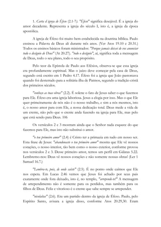 1. Carta d igreja de Éfeso (2.1-7). "Éfeso" significa desejável. É a igreja do
amor decadente. Representa a igreja do século I, isto é, a igreja da época
apostólica.
A igreja de Éfeso foi muito bem estabelecida na doutrina bíblica. Paulo
ensinou a Palavra de Deus ali durante três anos. (Ver Atos 19.10 e 20.31.)
Todos os ensinos básicos foram ministrados: "Porque jamais deixei de vos anunciar
todo o desígnio de Deus" (At 20.27). "todo o desígnio", aí, significa toda a mensagem
de Deus, todo o seu plano, todo o seu propósito.
Pelo teor da Epístola de Paulo aos Efésios, observa-se que essa igreja
era profundamente espiritual. Mas o juízo deve começar pela casa de Deus,
segundo está escrito em 1 Pedro 4.17. Éfeso foi a igreja que João pastoreava
quando foi desterrado para a solitária ilha de Patmos, segundo a tradição cristã
dos primeiros séculos.
"conheço as tuas obras" (2.2). É solene o fato de Jesus saber o que fazemos
para Ele. Éfeso era uma igreja laboriosa. Jesus a elogia por isso. Mas o que Ele
quer primeiramente de nós não é o nosso trabalho, e sim a nós mesmos, isto
é, o nosso amor para com Ele, a nossa dedicação total. Deus mede a vida de
um crente, não pelo que o crente anda fazendo na igreja para Ele, mas pelo
que está sendo para Deus. 106
Os versículos 2 e 3 mostram ainda que o Senhor nada esquece do que
fazemos para Ele, mas isto não substitui o amor.
"o teu primeiro amor" (2.4) é Cristo ter a primazia em tudo em nosso ser.
Esta frase de Jesus: "abandonaste o teu primeiro amor" mostra que Ele vê nossos
corações, o nosso interior, tão bem como o nosso exterior, conforme provou
nos versículos 2 e 3. Desse primeiro amor, temos um perfil em Gálatas 5.22.
Lembremo-nos: Deus vê nossos corações e não somente nossas obras! (Ler 1
Samuel 16.7.)
"Lembra-te, pois, de onde caíste" (2.5). É no ponto onde caímos que Ele
nos espera. Em Lucas 2.46 vemos que Jesus foi achado por seus pais
exatamente onde fora deixado, isto é, no templo, "arrepende-te!" A mensagem
de arrependimento não é somente para os perdidos, mas também para os
filhos de Deus. Feliz e vitorioso é o crente que sabe sempre se arrepender.
"nicolaítas" (2.6). Era um partido dentro da igreja de Éfeso. Paulo, pelo
Espírito Santo, avisara a igreja disso, conforme Atos 20.29,30. Eram
 