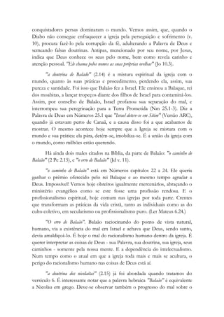 conquistadores persas dominaram o mundo. Vemos assim, que, quando o
Diabo não consegue enfraquecer a igreja pela perseguição e sofrimento (v.
10), procura fazê-lo pela corrupção da fé, adulterando a Palavra de Deus e
semeando falsas doutrinas. Antipas, mencionado por seu nome, por Jesus,
indica que Deus conhece os seus pelo nome, bem como revela carinho e
atenção pessoal. "Ele chama pelos nomes as suas próprias ovelhas" (Jo 10.3).
"a doutrina de Balado" (2.14) é a mistura espiritual da igreja com o
mundo, quanto às suas práticas e procedimento, perdendo ela, assim, sua
pureza e santidade. Foi isso que Balaão fez a Israel. Ele ensinou a Balaque, rei
dos moabitas, a lançar tropeços diante dos filhos de Israel para contaminá-los.
Assim, por conselho de Balaão, Israel profanou sua separação do mal, e
interrompeu sua peregrinação para a Terra Prometida (Nm 25.1-3). Diz a
Palavra de Deus em Números 25.1 que "Israel deteve-se em Sitim" (Versão ARC),
quando já estavam perto de Canaã, e a causa disso foi a que acabamos de
mostrar. O mesmo acontece hoje sempre que a Igreja se mistura com o
mundo e sua prática: ela pára, detém-se, imobiliza-se. É a união da igreja com
o mundo, como milhões estão querendo.
Há ainda dois males citados na Bíblia, da parte de Balaão: "o caminho de
Balaão" (2 Pe 2.15), e "o erro de Balaão" (Jd v. 11).
"o caminho de Balaão" está em Números capítulos 22 a 24. Ele queria
ganhar o prêmio oferecido pelo rei Balaque e ao mesmo tempo agradar a
Deus. Impossível! Vemos hoje obreiros igualmente mercenários, abraçando o
ministério evangélico como se este fosse uma profissão rendosa. E o
profissionalismo espiritual, hoje comum nas igrejas por toda parte. Crentes
que transformam as práticas da vida cristã, tanto as individuais como as do
culto coletivo, em secularismo ou profissionalismo puro. (Ler Mateus 6.24.)
"O erro de Balaão". Balaão raciocinando do ponto de vista natural,
humano, via a existência do mal em Israel e achava que Deus, sendo santo,
devia amaldiçoá-lo. É hoje o mal do racionalismo humano dentro da igreja. É
querer interpretar as coisas de Deus - sua Palavra, sua doutrina, sua igreja, seus
caminhos - somente pela nossa mente. E a dependência do intelectualismo.
Num tempo como o atual em que a igreja toda mais e mais se acultura, o
perigo do racionalismo humano nas coisas de Deus está aí.
"a doutrina dos nicolaítas" (2.15) já foi abordada quando tratamos do
versículo 6. É interessante notar que a palavra hebraica "Balaão" é equivalente
a Nicolau em grego. Deve-se observar também o progresso do mal sobre o
 