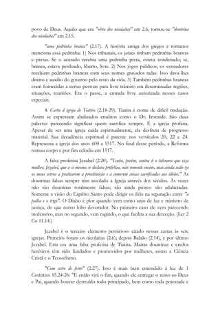 povo de Deus. Aquilo que era "obra dos nicolaítas" em 2.6, tornou-se "doutrina
dos nicolaítas" em 2.15.
"uma pedrinha branca" (2.17). A história antiga dos gregos e romanos
menciona essa pedrinha: 1) Nos tribunais, os juízes tinham pedrinhas brancas
e pretas. Se o acusado recebia uma pedrinha preta, estava condenado; se,
branca, estava perdoado, liberto, livre. 2) Nos jogos públicos, os vencedores
recebiam pedrinhas brancas com seus nomes gravados nelas. Isso dava-lhes
direito e auxílio do governo pelo resto da vida. 3) Também pedrinhas brancas
eram fornecidas a certas pessoas para livre trânsito em determinadas regiões,
situações, reuniões. Era o passe, a entrada livre autorizada nesses casos
especiais.
4. Carta d igreja de Tiatira (2.18-29). Tiatira é nome de difícil tradução.
Assim se expressam abalizados eruditos como o Dr. Ironside. São duas
palavras parecendo significar quem sacrifica sempre. É a igreja profana.
Apesar de ser uma igreja caída espiritualmente, ela desfruta de progresso
material. Sua decadência espiritual é patente nos versículos 20, 22 e 24.
Representa a igreja dos anos 600 a 1517. No final desse período, a Reforma
tomou corpo e por fim eclodiu em 1517.
A falsa profetisa Jezabel (2.20). "Tenho, porém, contra ti o tolerares que essa
mulher, Jezabel, que a si mesma se declara profetisa, não somente ensine, mas ainda sedu-za
os meus servos a praticarem a prostituição e a comerem coisas sacrificadas aos ídolos." As
doutrinas falsas sempre têm assolado a Igreja através dos séculos. Às vezes
não são doutrinas totalmente falsas; são ainda piores: são adulteradas.
Somente a visão do Espírito Santo pode dirigir os fiéis na separação entre "a
palha e o trigo". O Diabo é pior quando vem como anjo de luz e ministro de
justiça, do que como lobo devorador. No primeiro caso ele vem parecendo
inofensivo, mas no segundo, vem rugindo, o que facilita a sua detecção. (Ler 2
Co 11.14.)
Jezabel é o terceiro elemento pernicioso citado nessas cartas às sete
igrejas. Primeiro foram os nicolaítas (2.6); depois Balaão (2.14), e por último
Jezabel. Esta era uma falsa profetisa de Tiatira. Muitas doutrinas e credos
heréticos têm sido fundados e promovidos por mulheres, como a Ciência
Cristã e o Teosofismo.
"Com cetro de ferro" (2.27). Isso é mais bem entendido à luz de 1
Coríntios 15.24-26: "E então virá o fim, quando ele entregar o reino ao Deus
e Pai, quando houver destruído todo principado, bem como toda potestade e
 