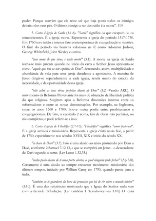 poder. Porque convém que ele reine até que haja posto todos os inimigos
debaixo dos seus pés. O último inimigo a ser destruído é a morte". 110
5. Carta d igreja de Sardo (3.1-6). "Sardo" significa os que escapam ou os
remanescentes. É a igreja morta. Representa a igreja do período 1517-1750.
Em 1750 teve início a intensa fase contemporânea de evangelização e missões.
O final do período viu homens valorosos na fé como Adoniran Judson,
George Whitefield, John Wesley e outros.
"tens nome de que vives, e estás morto" (3.1). A morte na igreja de Sardo
torna-se mais patente quando no início da carta o Senhor Jesus apresenta-se
como "aquele que tem os sete espíritos de Deus", denotando, assim, multiplicidade e
abundância de vida para uma igreja decadente e agonizante. A maneira de
Jesus dirigir-se separadamente a cada igreja, revela muito do estado, da
necessidade, e da oportunidade dessa igreja.
"não achei as tuas obras perfeitas diante de Deus" (3.2 -Versão ARC). O
movimento da Reforma Protestante foi mais de obtenção de liberdade política
do que religiosa. Surgiram após a Reforma dissensões internas entre os
reformadores e entre as novas denominações. Por exemplo, na Inglaterra,
entre os anos 1560 e 1700, houve muita porfia entre presbiterianos e
congregacionais. De fato, o versículo 2 acima, fala de obras não perfeitas, ou
não completas, e pode referir-se a isso.
6. Carta d igreja de Filadélfia (2.7-13). "Filadélfia" significa "amor fraternal".
É a igreja avivada e missionária. Representa a igreja cristã nessa fase, a partir
de 1750, especialmente nos séculos XVIII, XIX e início do século XX.
"a chave de Davi" (3.7). Isso é uma alusão ao reino prometido por Deus a
Davi, conforme 2 Samuel 7.12,13, e que se cumprirá em Jesus - o descendente
de Davi segundo a carne. (Ler Lucas 1.32,33.)
"tenho posto diante de ti uma porta aberta, a qual ninguém pode fechar" (Ap 3.8).
Certamente é uma alusão ao sempre crescente movimento missionário dos
últimos tempos, iniciado por William Carey em 1793, quando partiu para a
índia.
"também eu te guardarei da hora da provação que há de vir sobre o mundo inteiro"
(3.10). É uma das referências mostrando que a Igreja do Senhor nada tem
com a Grande Tribulação. (Ler também 1 Tessalonicenses 1.10.) O texto
 