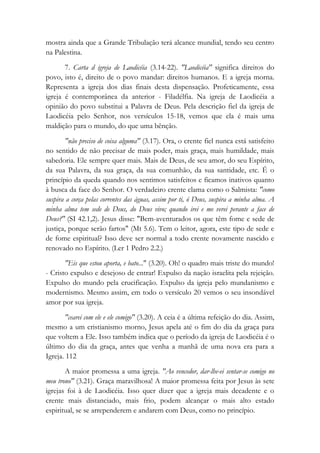 mostra ainda que a Grande Tribulação terá alcance mundial, tendo seu centro
na Palestina.
7. Carta d igreja de Laodicéia (3.14-22). "Laodicéia" significa direitos do
povo, isto é, direito de o povo mandar: direitos humanos. E a igreja morna.
Representa a igreja dos dias finais desta dispensação. Profeticamente, essa
igreja é contemporânea da anterior - Filadélfia. Na igreja de Laodicéia a
opinião do povo substitui a Palavra de Deus. Pela descrição fiel da igreja de
Laodicéia pelo Senhor, nos versículos 15-18, vemos que ela é mais uma
maldição para o mundo, do que uma bênção.
"não preciso de coisa alguma" (3.17). Ora, o crente fiel nunca está satisfeito
no sentido de não precisar de mais poder, mais graça, mais humildade, mais
sabedoria. Ele sempre quer mais. Mais de Deus, de seu amor, do seu Espírito,
da sua Palavra, da sua graça, da sua comunhão, da sua santidade, etc. É o
princípio da queda quando nos sentimos satisfeitos e ficamos inativos quanto
à busca da face do Senhor. O verdadeiro crente clama como o Salmista: "como
suspira a corça pelas correntes das águas, assim por ti, ó Deus, suspira a minha alma. A
minha alma tem sede de Deus, do Deus vivo; quando irei e me verei perante a face de
Deus?" (SI 42.1,2). Jesus disse: "Bem-aventurados os que têm fome e sede de
justiça, porque serão fartos" (Mt 5.6). Tem o leitor, agora, este tipo de sede e
de fome espiritual? Isso deve ser normal a todo crente novamente nascido e
renovado no Espírito. (Ler 1 Pedro 2.2.)
"Eis que estou aporta, e bato..." (3.20). Oh! o quadro mais triste do mundo!
- Cristo expulso e desejoso de entrar! Expulso da nação israelita pela rejeição.
Expulso do mundo pela crucificação. Expulso da igreja pelo mundanismo e
modernismo. Mesmo assim, em todo o versículo 20 vemos o seu insondável
amor por sua igreja.
"cearei com ele e ele comigo" (3.20). A ceia é a última refeição do dia. Assim,
mesmo a um cristianismo morno, Jesus apela até o fim do dia da graça para
que voltem a Ele. Isso também indica que o período da igreja de Laodicéia é o
último do dia da graça, antes que venha a manhã de uma nova era para a
Igreja. 112
A maior promessa a uma igreja. "Ao vencedor, dar-lhe-ei sentar-se comigo no
meu trono" (3.21). Graça maravilhosa! A maior promessa feita por Jesus às sete
igrejas foi à de Laodicéia. Isso quer dizer que a igreja mais decadente e o
crente mais distanciado, mais frio, podem alcançar o mais alto estado
espiritual, se se arrependerem e andarem com Deus, como no princípio.
 