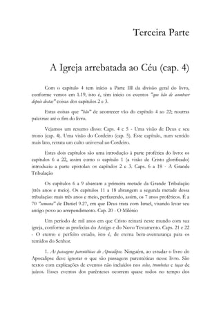 Terceira Parte
A Igreja arrebatada ao Céu (cap. 4)
Com o capítulo 4 tem início a Parte III da divisão geral do livro,
conforme vemos em 1.19, isto é, têm início os eventos "que hão de acontecer
depois destas" coisas dos capítulos 2 e 3.
Estas coisas que "hão" de acontecer vão do capítulo 4 ao 22; noutras
palavras: até o fim do livro.
Vejamos um resumo disso: Caps. 4 e 5 - Uma visão de Deus e seu
trono (cap. 4). Uma visão do Cordeiro (cap. 5). Este capítulo, num sentido
mais lato, retrata um culto universal ao Cordeiro.
Estes dois capítulos são uma introdução à parte profética do livro: os
capítulos 6 a 22, assim como o capítulo 1 (a visão de Cristo glorificado)
introduziu a parte epistolar: os capítulos 2 e 3. Caps. 6 a 18 - A Grande
Tribulação
Os capítulos 6 a 9 abarcam a primeira metade da Grande Tribulação
(três anos e meio). Os capítulos 11 a 18 abrangem a segunda metade dessa
tribulação: mais três anos e meio, perfazendo, assim, os 7 anos proféticos. É a
70 "semana" de Daniel 9.27, em que Deus trata com Israel, visando levar seu
antigo povo ao arrependimento. Cap. 20 - O Milênio
Um período de mil anos em que Cristo reinará neste mundo com sua
igreja, conforme as profecias do Antigo e do Novo Testamento. Caps. 21 e 22
- O eterno e perfeito estado, isto é, de eterna bem-aventurança para os
remidos do Senhor.
1. As passagens parentéticas do Apocalipse. Ninguém, ao estudar o livro do
Apocalipse deve ignorar o que são passagens parentéticas nesse livro. São
textos com explicações de eventos não incluídos nos selos, trombetas e taças de
juízos. Esses eventos dos parênteses ocorrem quase todos no tempo dos
 
