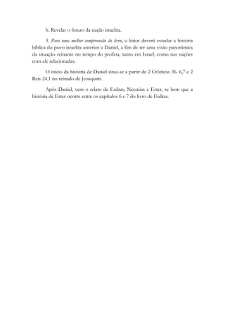 b. Revelar o futuro da nação israelita.
5. Para uma melhor compreensão do livro, o leitor deverá estudar a história
bíblica do povo israelita anterior a Daniel, a fim de ter uma visão panorâmica
da situação reinante no tempo do profeta, tanto em Israel, como nas nações
com ele relacionadas.
O início da história de Daniel situa-se a partir de 2 Crônicas 36. 6,7 e 2
Reis 24.1 no reinado de Jeoaquim.
Após Daniel, vem o relato de Esdras, Neemias e Ester, se bem que a
história de Ester ocorre entre os capítulos 6 e 7 do livro de Esdras.
 