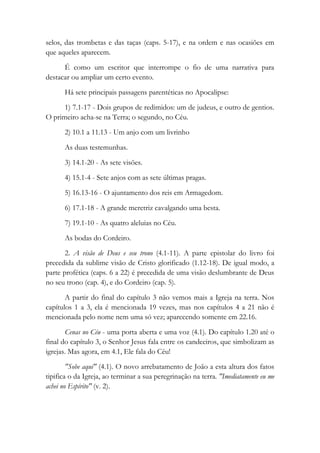 selos, das trombetas e das taças (caps. 5-17), e na ordem e nas ocasiões em
que aqueles aparecem.
É como um escritor que interrompe o fio de uma narrativa para
destacar ou ampliar um certo evento.
Há sete principais passagens parentéticas no Apocalipse:
1) 7.1-17 - Dois grupos de redimidos: um de judeus, e outro de gentios.
O primeiro acha-se na Terra; o segundo, no Céu.
2) 10.1 a 11.13 - Um anjo com um livrinho
As duas testemunhas.
3) 14.1-20 - As sete visões.
4) 15.1-4 - Sete anjos com as sete últimas pragas.
5) 16.13-16 - O ajuntamento dos reis em Armagedom.
6) 17.1-18 - A grande meretriz cavalgando uma besta.
7) 19.1-10 - As quatro aleluias no Céu.
As bodas do Cordeiro.
2. A visão de Deus e seu trono (4.1-11). A parte epistolar do livro foi
precedida da sublime visão de Cristo glorificado (1.12-18). De igual modo, a
parte profética (caps. 6 a 22) é precedida de uma visão deslumbrante de Deus
no seu trono (cap. 4), e do Cordeiro (cap. 5).
A partir do final do capítulo 3 não vemos mais a Igreja na terra. Nos
capítulos 1 a 3, ela é mencionada 19 vezes, mas nos capítulos 4 a 21 não é
mencionada pelo nome nem uma só vez; aparecendo somente em 22.16.
Cenas no Céu - uma porta aberta e uma voz (4.1). Do capítulo 1.20 até o
final do capítulo 3, o Senhor Jesus fala entre os candeeiros, que simbolizam as
igrejas. Mas agora, em 4.1, Ele fala do Céu!
"Sobe aqui" (4.1). O novo arrebatamento de João a esta altura dos fatos
tipifica o da Igreja, ao terminar a sua peregrinação na terra. "Imediatamente eu me
achei no Espírito" (v. 2).
 