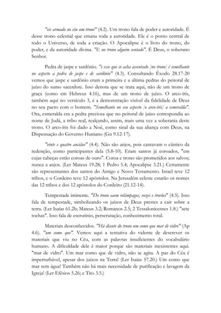"eis armado no céu um trono" (4.2). Um trono fala de poder e autoridade. É
desse trono celestial que emana toda a autoridade. Ele é o ponto central de
todo o Universo, de toda a criação. O Apocalipse é o livro do trono, do
poder, e da autoridade divina. "E no trono alguém sentado". É Deus, o soberano
Senhor.
Pedra de jaspe e sardônio. "e esse que se acha assentado [no trono] é semelhante
no aspecto a pedra de jaspe e de sardônio" (4.3). Consultando Êxodo 28.17-20
vemos que jaspe e sardônio eram a primeira e a última pedras do peitoral de
juízo do sumo sacerdote. Isso denota que se trata aqui, não de um trono de
graça (como em Hebreus 4.16), mas de um trono de juízo. O arco-íris,
também aqui no versículo 3, é a demonstração visível da fidelidade de Deus
no seu pacto com o homem. "Semelhante no seu aspecto [o arco-íris] a esmeralda".
Ora, esmeralda era a pedra preciosa que no peitoral de juízo correspondia ao
nome de Judá, a tribo real, realçando, assim, mais uma vez a soberania deste
trono. O arco-íris foi dado a Noé, como sinal da sua aliança com Deus, na
Dispensação do Governo Humano (Gn 9.12-17).
"vinte e quatro anciãos" (4.4). Não são anjos, pois cantavam o cântico da
redenção, como participantes dela (5.8-10). Eram santos já coroados, "em
cujas cabeças estão coroas de ouro". Coroa e trono são prometidos aos salvos;
nunca a anjos. (Ler Mateus 19.28; 1 Pedro 5.4; Apocalipse 3.21.) Certamente
são representantes dos santos do Antigo e Novo Testamento. Israel teve 12
tribos, e o Cordeiro teve 12 apóstolos. Na Jerusalém celeste estarão os nomes
das 12 tribos e dos 12 apóstolos do Cordeiro (21.12-14).
Tempestade iminente. "Do trono saem relâmpagos, vozes e trovões" (4.5). Isso
fala de tempestade, simbolizando os juízos de Deus prestes a cair sobre a
terra. (Ler Isaías 61.2b; Mateus 3.2; Romanos 2.5; 2 Tessalonicenses 1.8.) "sete
tochas". Isso fala de escrutínio, perscrutação, conhecimento total.
Materiais desconhecidos. "Há diante do trono um como que mar de vidro" (Ap
4.6). "um como que". Vemos aqui a tentativa do vidente de descrever os
materiais que viu no Céu, com as palavras insuficientes do vocabulário
humano. A dificuldade dele é maior porque são materiais inexistentes aqui.
"mar de vidro". Um mar como que de vidro, não se agita. A paz do Céu é
imperturbável, apesar dos juízos na Terra! (Ler Isaías 57.20.) Um como que
mar sem água! Também não há mais necessidade de purificação e lavagem da
Igreja! (Ler Efésios 5.26; e Tito 3.5.)
 