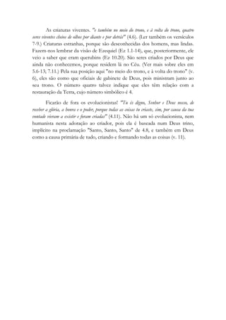 As criaturas viventes. "e também no meio do trono, e à volta do trono, quatro
seres viventes cheios de olhos por diante e por detrás" (4.6). (Ler também os versículos
7-9.) Criaturas estranhas, porque são desconhecidas dos homens, mas lindas.
Fazem-nos lembrar da visão de Ezequiel (Ez 1.1-14), que, posteriormente, ele
veio a saber que eram querubins (Ez 10.20). São seres criados por Deus que
ainda não conhecemos, porque residem lá no Céu. (Ver mais sobre eles em
5.6-13; 7.11.) Pela sua posição aqui "no meio do trono, e à volta do trono" (v.
6), eles são como que oficiais de gabinete de Deus, pois ministram junto ao
seu trono. O número quatro talvez indique que eles têm relação com a
restauração da Terra, cujo número simbólico é 4.
Ficarão de fora os evolucionistas! "Tu és digno, Senhor e Deus nosso, de
receber a glória, a honra e o poder, porque todas as coisas tu criaste, sim, por causa da tua
vontade vieram a existir e foram criadas" (4.11). Não há um só evolucionista, nem
humanista nesta adoração ao criador, pois ela é baseada num Deus trino,
implícito na proclamação "Santo, Santo, Santo" de 4.8, e também em Deus
como a causa primária de tudo, criando e formando todas as coisas (v. 11).
 