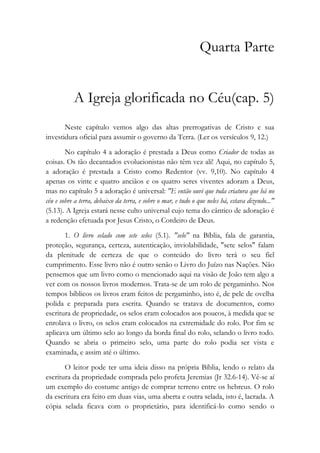 Quarta Parte
A Igreja glorificada no Céu(cap. 5)
Neste capítulo vemos algo das altas prerrogativas de Cristo e sua
investidura oficial para assumir o governo da Terra. (Ler os versículos 9, 12.)
No capítulo 4 a adoração é prestada a Deus como Criador de todas as
coisas. Os tão decantados evolucionistas não têm vez ali! Aqui, no capítulo 5,
a adoração é prestada a Cristo como Redentor (vv. 9,10). No capítulo 4
apenas os vinte e quatro anciãos e os quatro seres viventes adoram a Deus,
mas no capítulo 5 a adoração é universal: "E então ouvi que toda criatura que há no
céu e sobre a terra, debaixo da terra, e sobre o mar, e tudo o que neles há, estava dizendo..."
(5.13). A Igreja estará nesse culto universal cujo tema do cântico de adoração é
a redenção efetuada por Jesus Cristo, o Cordeiro de Deus.
1. O livro selado com sete selos (5.1). "selo" na Bíblia, fala de garantia,
proteção, segurança, certeza, autenticação, inviolabilidade, "sete selos" falam
da plenitude de certeza de que o conteúdo do livro terá o seu fiel
cumprimento. Esse livro não é outro senão o Livro do Juízo nas Nações. Não
pensemos que um livro como o mencionado aqui na visão de João tem algo a
ver com os nossos livros modernos. Trata-se de um rolo de pergaminho. Nos
tempos bíblicos os livros eram feitos de pergaminho, isto é, de pele de ovelha
polida e preparada para escrita. Quando se tratava de documentos, como
escritura de propriedade, os selos eram colocados aos poucos, à medida que se
enrolava o livro, os selos eram colocados na extremidade do rolo. Por fim se
aplicava um último selo ao longo da borda final do rolo, selando o livro todo.
Quando se abria o primeiro selo, uma parte do rolo podia ser vista e
examinada, e assim até o último.
O leitor pode ter uma ideia disso na própria Bíblia, lendo o relato da
escritura da propriedade comprada pelo profeta Jeremias (Jr 32.6-14). Vê-se aí
um exemplo do costume antigo de comprar terreno entre os hebreus. O rolo
da escritura era feito em duas vias, uma aberta e outra selada, isto é, lacrada. A
cópia selada ficava com o proprietário, para identificá-lo como sendo o
 