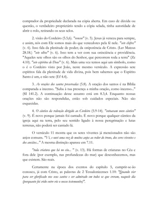 comprador da propriedade declarada na cópia aberta. Em caso de dúvida ou
questão, o verdadeiro proprietário tendo a cópia selada, tinha autoridade de
abrir o rolo, retirando os seus selos.
2. visão do Cordeiro (5.5,6). "venceu" (v. 5). Jesus já venceu para sempre,
e assim, nós com Ele somos mais do que vencedores pela fé nele. "sete chifres"
(v. 6). Isso fala da plenitude de poder; da onipotência de Cristo. (Ler Mateus
28.18.) "sete olhos" (v. 6). Isso tem a ver com sua onisciência e providência.
"Aqueles sete olhos são os olhos do Senhor, que percorrem toda a terra" (Zc
4.10). "sete espíritos de Deus" (v. 6). Mais uma vez temos aqui um símbolo, como
o é o Cordeiro visto por João, neste mesmo versículo. A expressão sete
espíritos fala da plenitude de vida divina, pois bem sabemos que o Espírito
Santo é um, e não sete (Ef 4.4).
3. As orações dos santos preservadas (5.8). A oração dos santos é na Bíblia
comparada a incenso. "Suba à tua presença a minha oração, como incenso..."
(SI 141.2). A continuação desse assunto está em 8.3,4. Enquanto nossas
orações não são respondidas, estão sob cuidados especiais. Não são
esquecidas.
4. O cântico da redenção dirigido ao Cordeiro (5.9-14). "entoavam novo cântico"
(v. 9). É novo porque jamais foi cantado. É novo porque qualquer cântico da
igreja aqui na terra, pelo seu sentido ligado à nossa peregrinação e lutas
terrenas, não poderá ser cantado lá.
O versículo 11 mostra que os seres viventes já mencionados não são
anjos comuns. "Vi, e ouvi uma voz de muitos anjos ao redor do trono, dos seres viventes e
dos anciãos..." A mesma distinção aparece em 7.11.
"toda criatura que há no céu... " (v. 13). Há formas de criaturas no Céu e
fora dele (por exemplo, nas profundezas do mar) que desconhecemos, mas
que existem. São reais.
Certamente na época dos eventos do capítulo 5, cumprir-se-ão
conosco, já com Cristo, as palavras de 2 Tessalonicenses 1.10: "Quando vier
para ser glorificado nos seus santos e ser admirado em todos os que creram, naquele dia
(porquanto foi crido entre vós o nosso testemunho)".
 