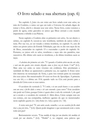 O livro selado e sua abertura (cap. 6)
No capítulo 5, João viu em visão um livro selado com sete selos, na
mão do Cordeiro, o único ser que em todo o Universo foi achado digno de
tomar o livro, abri-lo e desatar seus sete selos. Nesse livro, como veremos a
partir de agora, estão gravados os juízos que Deus enviará a este mundo
impenitente e rebelde à sua Palavra.
Neste capítulo o Cordeiro abre os primeiros seis selos. Ao ser aberto o
sétimo, no capítulo 8, ouvem-se sete trombetas, também de juízos sobre a
terra. Por sua vez, ao ser tocada a sétima trombeta, no capítulo 11, esta dá
início aos piores juízos da Grande Tribulação, que são os das sete taças da ira
de Deus, anunciadas no capítulo 15 e executadas a partir do capítulo 16.
Portanto, os juízos sob os selos, trombetas e taças não são paralelos, mas
sucessivos. Do último selo saem as trombetas, e da última trombeta saem as
taças.
A abertura dos primeiros seis selos. "Vi quando o Cordeiro abriu um dos sete selos,
e ouvi um dos quatro seres viventes dizendo, como se fosse voz de trovão: Vem!" (6.1).
Mais uma vez estão os seres viventes em evidência. Eles proclamam a
santidade de Deus ao aparecerem a primeira vez, no capítulo 4. Esses seres
têm interesse na restauração da Terra, e para isso tomam parte na execução
dos seus juízos. São mencionados 10 vezes no livro de Apocalipse. A primeira
vez em 4.6, e a última em 19.4, quando tudo no Céu está pronto para a
descida de Cristo com os seus santos.
O cavaleiro do versículo 2. "Vi então, e eis um cavalo branco e o seu cavaleiro
com um arco; e foi-lhe dada a coroa; e ele saiu vencendo e para vencer." Este cavaleiro
não pode ser Cristo, porque Cristo é quem abre o selo do versículo 1, do qual
sai o cavalo e o cavaleiro do versículo 2. Além disso, Cristo sempre tem em
seu cortejo, em sua companhia, melhores agentes do que os mencionados
neste capítulo: guerra (vv. 3,4); fome (vv. 5,6); e peste (vv. 7,8).
A terra sem paz! "E saiu outro cavalo, vermelho; e ao seu cavaleiro foi-lhe dado
tirar a paz da terra..." (6.4). Quem pode imaginar o que acontecerá com a terra
toda sem paz?
Racionamento severo. "Uma medida de trigo por um denário; três medidas de
cevada por um denário..." (6.6). "Medida" é, no original, uma palavra que
 