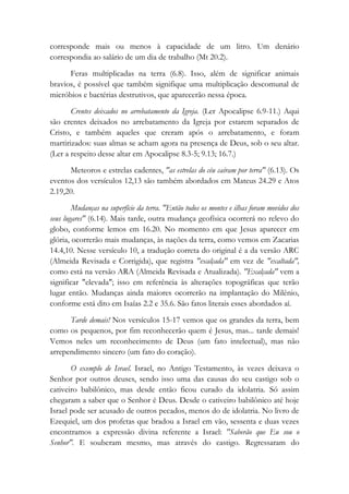 corresponde mais ou menos à capacidade de um litro. Um denário
correspondia ao salário de um dia de trabalho (Mt 20.2).
Feras multiplicadas na terra (6.8). Isso, além de significar animais
bravios, é possível que também signifique uma multiplicação descomunal de
micróbios e bactérias destrutivos, que aparecerão nessa época.
Crentes deixados no arrebatamento da Igreja. (Ler Apocalipse 6.9-11.) Aqui
são crentes deixados no arrebatamento da Igreja por estarem separados de
Cristo, e também aqueles que creram após o arrebatamento, e foram
martirizados: suas almas se acham agora na presença de Deus, sob o seu altar.
(Ler a respeito desse altar em Apocalipse 8.3-5; 9.13; 16.7.)
Meteoros e estrelas cadentes, "as estrelas do céu caíram por terra" (6.13). Os
eventos dos versículos 12,13 são também abordados em Mateus 24.29 e Atos
2.19,20.
Mudanças na superfície da terra. "Então todos os montes e ilhas foram movidos dos
seus lugares" (6.14). Mais tarde, outra mudança geofísica ocorrerá no relevo do
globo, conforme lemos em 16.20. No momento em que Jesus aparecer em
glória, ocorrerão mais mudanças, às nações da terra, como vemos em Zacarias
14.4,10. Nesse versículo 10, a tradução correta do original é a da versão ARC
(Almeida Revisada e Corrigida), que registra "exalçada" em vez de "exaltada",
como está na versão ARA (Almeida Revisada e Atualizada). "Exalçada" vem a
significar "elevada"; isso em referência às alterações topográficas que terão
lugar então. Mudanças ainda maiores ocorrerão na implantação do Milênio,
conforme está dito em Isaías 2.2 e 35.6. São fatos literais esses abordados aí.
Tarde demais! Nos versículos 15-17 vemos que os grandes da terra, bem
como os pequenos, por fim reconhecerão quem é Jesus, mas... tarde demais!
Vemos neles um reconhecimento de Deus (um fato intelectual), mas não
arrependimento sincero (um fato do coração).
O exemplo de Israel. Israel, no Antigo Testamento, às vezes deixava o
Senhor por outros deuses, sendo isso uma das causas do seu castigo sob o
cativeiro babilônico, mas desde então ficou curado da idolatria. Só assim
chegaram a saber que o Senhor é Deus. Desde o cativeiro babilônico até hoje
Israel pode ser acusado de outros pecados, menos do de idolatria. No livro de
Ezequiel, um dos profetas que bradou a Israel em vão, sessenta e duas vezes
encontramos a expressão divina referente a Israel: "Saberão que Eu sou o
Senhor". E souberam mesmo, mas através do castigo. Regressaram do
 