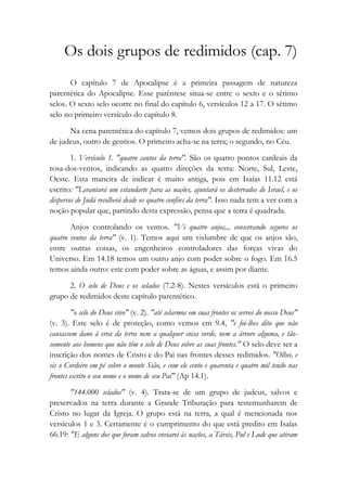 Os dois grupos de redimidos (cap. 7)
O capítulo 7 de Apocalipse é a primeira passagem de natureza
parentética do Apocalipse. Esse parêntese situa-se entre o sexto e o sétimo
selos. O sexto selo ocorre no final do capítulo 6, versículos 12 a 17. O sétimo
selo no primeiro versículo do capítulo 8.
Na cena parentética do capítulo 7, vemos dois grupos de redimidos: um
de judeus, outro de gentios. O primeiro acha-se na terra; o segundo, no Céu.
1. Versículo 1. "quatro cantos da terra". São os quatro pontos cardeais da
rosa-dos-ventos, indicando as quatro direções da terra: Norte, Sul, Leste,
Oeste. Esta maneira de indicar é muito antiga, pois em Isaías 11.12 está
escrito: "Levantará um estandarte para as nações, ajuntará os desterrados de Israel, e os
dispersos de Judá recolherá desde os quatro confins da terra". Isso nada tem a ver com a
noção popular que, partindo desta expressão, pensa que a terra é quadrada.
Anjos controlando os ventos. "Vi quatro anjos,., conservando seguros os
quatro ventos da terra" (v. 1). Temos aqui um vislumbre de que os anjos são,
entre outras coisas, os engenheiros controladores das forças vivas do
Universo. Em 14.18 temos um outro anjo com poder sobre o fogo. Em 16.5
temos ainda outro: este com poder sobre as águas, e assim por diante.
2. O selo de Deus e os selados (7.2-8). Nestes versículos está o primeiro
grupo de redimidos deste capítulo parentético.
"o selo do Deus vivo" (v. 2). "até selarmos em suas frontes os servos do nosso Deus"
(v. 3). Este selo é de proteção, como vemos em 9.4, "e foi-lhes dito que não
causassem dano à erva da terra nem a qualquer coisa verde, nem a árvore alguma, e tão-
somente aos homens que não têm o selo de Deus sobre as suas frontes." O selo deve ser a
inscrição dos nomes de Cristo e do Pai nas frontes desses redimidos. "Olhei, e
eis o Cordeiro em pé sobre o monte Sião, e com ele cento e quarenta e quatro mil tendo nas
frontes escrito o seu nome e o nome de seu Pai" (Ap 14.1).
"144.000 selados" (v. 4). Trata-se de um grupo de judeus, salvos e
preservados na terra durante a Grande Tributação para testemunharem de
Cristo no lugar da Igreja. O grupo está na terra, a qual é mencionada nos
versículos 1 e 3. Certamente é o cumprimento do que está predito em Isaías
66.19: "E alguns dos que foram salvos enviarei às nações, a Társis, Pul e Lude que atiram
 