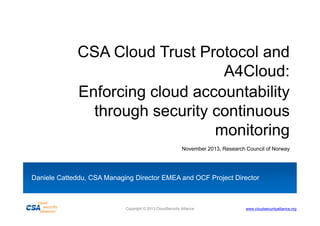 CSA Cloud Trust Protocol and
A4Cloud:
Enforcing cloud accountability
through security continuous
monitoring
November 2013, Research Council of Norway

Daniele Catteddu, CSA Managing Director EMEA and OCF Project Director

Copyright © 2013 CloudSecurity Alliance

www.cloudsecurityalliance.org

 