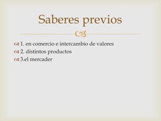 
 1. en comercio e intercambio de valores
 2. distintos productos
 3.el mercader
Saberes previos
 