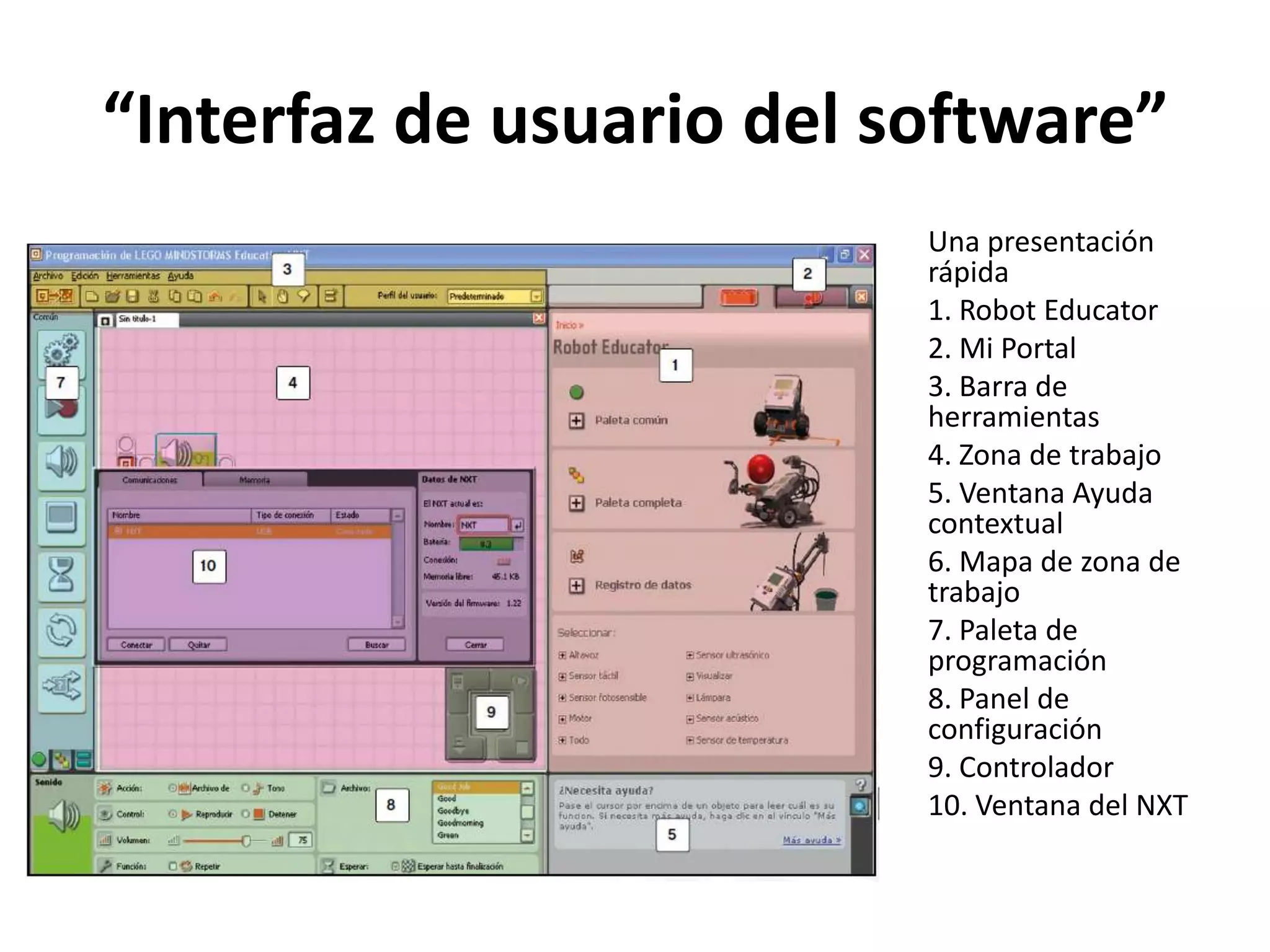“Interfaz de usuario del software”
Una presentación
rápida
1. Robot Educator
2. Mi Portal
3. Barra de
herramientas
4. Zona de trabajo
5. Ventana Ayuda
contextual
6. Mapa de zona de
trabajo
7. Paleta de
programación
8. Panel de
configuración
9. Controlador
10. Ventana del NXT
 
