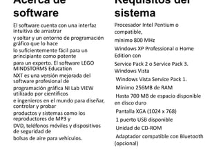 Acerca de
software
El software cuenta con una interfaz
intuitiva de arrastrar
y soltar y un entorno de programación
gráfico que lo hace
lo suficientemente fácil para un
principiante como potente
para un experto. El software LEGO
MINDSTORMS Education
NXT es una versión mejorada del
software profesional de
programación gráfica NI Lab VIEW
utilizado por científicos
e ingenieros en el mundo para diseñar,
controlar y probar
productos y sistemas como los
reproductores de MP3 y
DVD, teléfonos móviles y dispositivos
de seguridad de
bolsas de aire para vehículos.
Requisitos del
sistema
Procesador Intel Pentium o
compatible,
mínimo 800 MHz
Windows XP Professional o Home
Edition con
Service Pack 2 o Service Pack 3.
Windows Vista
Windows Vista Service Pack 1.
Mínimo 256MB de RAM
Hasta 700 MB de espacio disponible
en disco duro
Pantalla XGA (1024 x 768)
1 puerto USB disponible
Unidad de CD-ROM
Adaptador compatible con Bluetooth
(opcional)
 