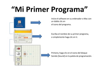 “Mi Primer Programa”
Inicie el software en su ordenador o Mac con
un doble clic en
el icono del programa.
Escriba el nombre de su primer programa,
o simplemente haga clic en Ir.
Primero, haga clic en el icono del bloque
Sonido [Sound] en la paleta de programación.
 