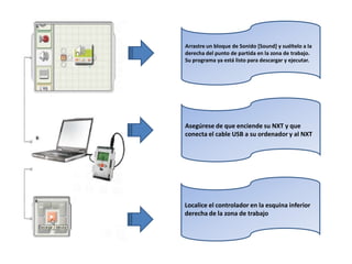 Arrastre un bloque de Sonido [Sound] y suéltelo a la
derecha del punto de partida en la zona de trabajo.
Su programa ya está listo para descargar y ejecutar.
Asegúrese de que enciende su NXT y que
conecta el cable USB a su ordenador y al NXT
Localice el controlador en la esquina inferior
derecha de la zona de trabajo
 