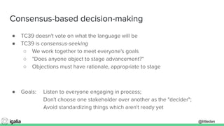 @littledan@littledan
Consensus-based decision-making
● TC39 doesn't vote on what the language will be
● TC39 is consensus-seeking
○ We work together to meet everyone's goals
○ "Does anyone object to stage advancement?"
○ Objections must have rationale, appropriate to stage
● Goals: Listen to everyone engaging in process;
Don't choose one stakeholder over another as the "decider";
Avoid standardizing things which aren't ready yet
 