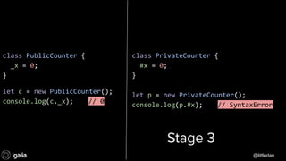 @littledan@littledan
class PrivateCounter {
#x = 0;
}
let p = new PrivateCounter();
console.log(p.#x); // SyntaxError
class PublicCounter {
_x = 0;
}
let c = new PublicCounter();
console.log(c._x); // 0
Stage 3
@littledan
 