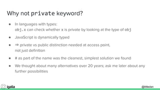 @littledan@littledan
Why not private keyword?
● In languages with types:
obj.x can check whether x is private by looking at the type of obj
● JavaScript is dynamically typed
● ⇒ private vs public distinction needed at access point,
not just deﬁnition
● # as part of the name was the cleanest, simplest solution we found
● We thought about many alternatives over 20 years; ask me later about any
further possibilities
 