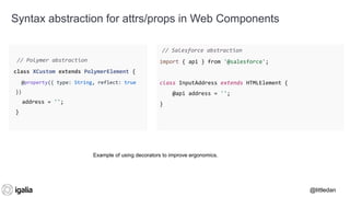 @littledan@littledan
// Salesforce abstraction
import { api } from '@salesforce';
class InputAddress extends HTMLElement {
@api address = '';
}
Using decorators to track mutations and rehydrate
a web component when needed.
Syntax abstraction for attrs/props in Web Components
// Polymer abstraction
class XCustom extends PolymerElement {
@property({ type: String, reflect: true
})
address = '';
}
Example of using decorators to improve ergonomics.
 