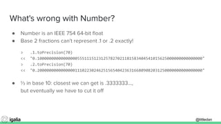 @littledan@littledan
What's wrong with Number?
● Number is an IEEE 754 64-bit ﬂoat
● Base 2 fractions can't represent .1 or .2 exactly!
> .1.toPrecision(70)
<< "0.1000000000000000055511151231257827021181583404541015625000000000000000"
> .2.toPrecision(70)
<< "0.2000000000000000111022302462515654042363166809082031250000000000000000"
● ⅓ in base 10: closest we can get is .3333333...,
but eventually we have to cut it oﬀ
 