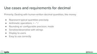 @littledan@littledan
Use cases and requirements for decimal
Primarily: Dealing with human-written decimal quantities, like money
● Represent typical quantities precisely
● Arithmetic operations: + - * /
● Rounding w/ conﬁgurable precision, mode
● Serialize/deserialize with strings
● Display to users
● Easy to use correctly
 