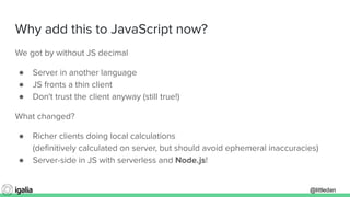 @littledan@littledan
Why add this to JavaScript now?
We got by without JS decimal
● Server in another language
● JS fronts a thin client
● Don't trust the client anyway (still true!)
What changed?
● Richer clients doing local calculations
(deﬁnitively calculated on server, but should avoid ephemeral inaccuracies)
● Server-side in JS with serverless and Node.js!
 