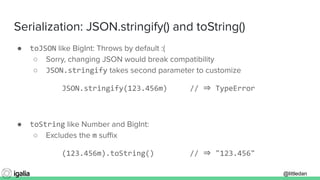 @littledan@littledan
Serialization: JSON.stringify() and toString()
● toJSON like BigInt: Throws by default :(
○ Sorry, changing JSON would break compatibility
○ JSON.stringify takes second parameter to customize
JSON.stringify(123.456m) // ⇒ TypeError
● toString like Number and BigInt:
○ Excludes the m suﬃx
(123.456m).toString() // ⇒ "123.456"
 
