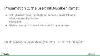 @littledan@littledan
Presentation to the user: Intl.NumberFormat
● Intl.NumberFormat.prototype.format, formatToParts:
overloaded for BigDecimal
(like BigInt)
● BigDecimal.prototype.toLocaleString works too
(123123.456m).toLocaleString("de-DE") // ⇒ "123.123,456"
 