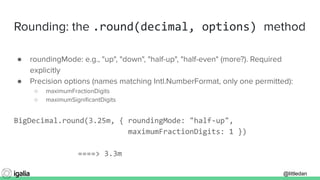 @littledan@littledan
Rounding: the .round(decimal, options) method
● roundingMode: e.g., "up", "down", "half-up", "half-even" (more?). Required
explicitly
● Precision options (names matching Intl.NumberFormat, only one permitted):
○ maximumFractionDigits
○ maximumSigniﬁcantDigits
BigDecimal.round(3.25m, { roundingMode: "half-up",
maximumFractionDigits: 1 })
====> 3.3m
 