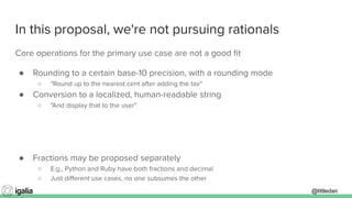 @littledan@littledan
In this proposal, we're not pursuing rationals
Core operations for the primary use case are not a good ﬁt
● Rounding to a certain base-10 precision, with a rounding mode
○ "Round up to the nearest cent after adding the tax"
● Conversion to a localized, human-readable string
○ "And display that to the user"
● Fractions may be proposed separately
○ E.g., Python and Ruby have both fractions and decimal
○ Just diﬀerent use cases, no one subsumes the other
 
