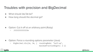 @littledan@littledan
Troubles with precision and BigDecimal
● What should 1m/3m be?
● How long should the decimal go?
● Option: Cut it oﬀ at an arbitrary point (Ruby)
○ .33333333333333m
● Option: Force a rounding options parameter (Java)
○ BigDecimal.div(1m, 3m, { roundingMode: "half-up",
maximumFractionDigits: 2 })
 