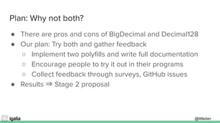 @littledan@littledan
Plan: Why not both?
● There are pros and cons of BigDecimal and Decimal128
● Our plan: Try both and gather feedback
○ Implement two polyﬁlls and write full documentation
○ Encourage people to try it out in their programs
○ Collect feedback through surveys, GitHub issues
● Results ⇒ Stage 2 proposal
 