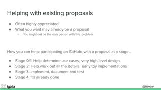 @littledan@littledan
Helping with existing proposals
● Often highly appreciated!
● What you want may already be a proposal
○ You might not be the only person with this problem
How you can help: participating on GitHub, with a proposal at a stage...
● Stage 0/1: Help determine use cases, very high level design
● Stage 2: Help work out all the details, early toy implementations
● Stage 3: Implement, document and test
● Stage 4: It's already done
 