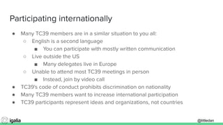 @littledan@littledan
Participating internationally
● Many TC39 members are in a similar situation to you all:
○ English is a second language
■ You can participate with mostly written communication
○ Live outside the US
■ Many delegates live in Europe
○ Unable to attend most TC39 meetings in person
■ Instead, join by video call
● TC39's code of conduct prohibits discrimination on nationality
● Many TC39 members want to increase international participation
● TC39 participants represent ideas and organizations, not countries
 