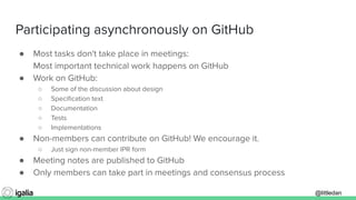 @littledan@littledan
Participating asynchronously on GitHub
● Most tasks don't take place in meetings:
Most important technical work happens on GitHub
● Work on GitHub:
○ Some of the discussion about design
○ Speciﬁcation text
○ Documentation
○ Tests
○ Implementations
● Non-members can contribute on GitHub! We encourage it.
○ Just sign non-member IPR form
● Meeting notes are published to GitHub
● Only members can take part in meetings and consensus process
 