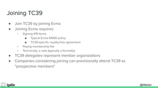 @littledan@littledan
Joining TC39
● Join TC39 by joining Ecma
● Joining Ecma requires:
○ Signing IPR forms
■ Typical Ecma RAND policy
■ TC39-speciﬁc royalty-free agreement
○ Paying membership fee
○ Technically, a vote (typically a formality)
● TC39 delegates represent member organizations
● Companies considering joining can provisionally attend TC39 as
"prospective members"
 