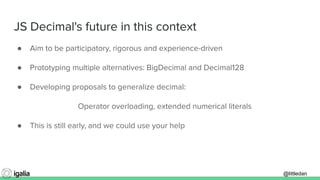 @littledan@littledan
JS Decimal's future in this context
● Aim to be participatory, rigorous and experience-driven
● Prototyping multiple alternatives: BigDecimal and Decimal128
● Developing proposals to generalize decimal:
Operator overloading, extended numerical literals
● This is still early, and we could use your help
 