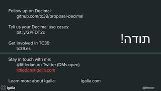 @littledan
!‫תודה‬
Follow up on Decimal:
github.com/tc39/proposal-decimal
Tell us your Decimal use cases:
bit.ly/2PFDT2o
Get involved in TC39:
tc39.es
Stay in touch with me:
@littledan on Twitter (DMs open)
littledan@igalia.com
Learn more about Igalia: igalia.com
 
